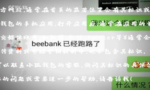 小狐钱包的标识通常可以在以下几个地方找到：

1. **官方网站**：访问小狐钱包的官方网站，通常在首页的显著位置会有其标识或标志。

2. **移动应用**：如果你下载了小狐钱包的手机应用，打开应用后，通常在应用的首页或者设置页面可以看到它的标识。

3. **社交媒体**：小狐钱包的官方社交媒体账号（如微博、微信、Twitter等）通常会显示其标识。

4. **宣传材料**：任何小狐钱包的宣传资料或市场营销材料中，也会包含其标识。

5. **客服支持**：如果依然找不到，可以联系小狐钱包的客服，询问其标识的具体位置。

如果你对小狐钱包的标识有其他具体的问题或需要进一步的帮助，请告诉我！