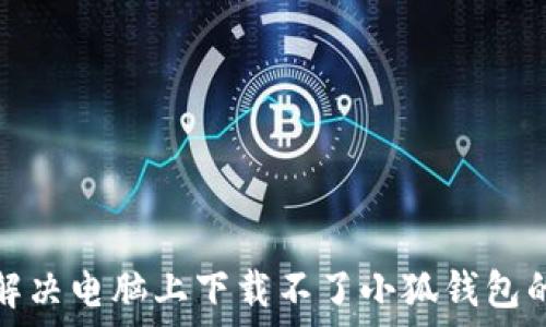   
如何解决电脑上下载不了小狐钱包的问题